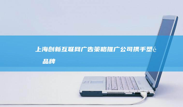 上海创新互联网广告策略推广公司：携手塑造品牌影响力